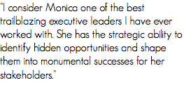 "I consider Monica one of the best trailblazing executive leaders I have ever worked with. She has the strategic ability to identify hidden opportunities and shape them into monumental successes for her stakeholders."