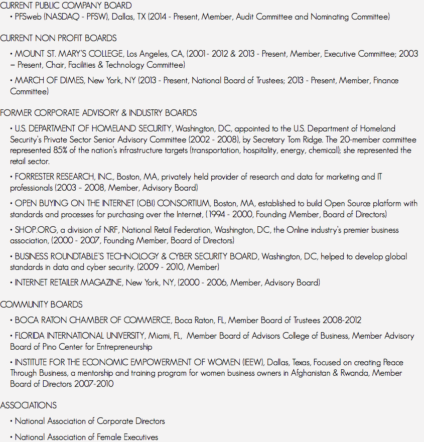 CURRENT PUBLIC COMPANY BOARD
• PFSweb (NASDAQ - PFSW), Dallas, TX (2014 - Present, Member, Audit Committee and Nominating Committee) CURRENT NON PROFIT BOARDS • MOUNT ST. MARY’S COLLEGE, Los Angeles, CA, (2001- 2012 & 2013 - Present, Member, Executive Committee; 2003 ‑ Present, Chair, Facilities & Technology Committee) • MARCH OF DIMES, New York, NY (2013 - Present, National Board of Trustees; 2013 - Present, Member, Finance Committee) FORMER CORPORATE ADVISORY & INDUSTRY BOARDS • U.S. DEPARTMENT OF HOMELAND SECURITY, Washington, DC, appointed to the U.S. Department of Homeland Security’s Private Sector Senior Advisory Committee (2002 - 2008), by Secretary Tom Ridge. The 20-member committee represented 85% of the nation’s infrastructure targets (transportation, hospitality, energy, chemical); she represented the retail sector. • FORRESTER RESEARCH, INC., Boston, MA, privately held provider of research and data for marketing and IT professionals (2003 – 2008, Member, Advisory Board) • OPEN BUYING ON THE INTERNET (OBI) CONSORTIUM, Boston, MA, established to build Open Source platform with standards and processes for purchasing over the Internet, (1994 - 2000, Founding Member, Board of Directors) • SHOP.ORG, a division of NRF, National Retail Federation, Washington, DC, the Online industry’s premier business association, (2000 - 2007, Founding Member, Board of Directors) • BUSINESS ROUNDTABLE’S TECHNOLOGY & CYBER SECURITY BOARD, Washington, DC, helped to develop global standards in data and cyber security. (2009 - 2010, Member) • INTERNET RETAILER MAGAZINE, New York, NY, (2000 - 2006, Member, Advisory Board) COMMUNITY BOARDS • BOCA RATON CHAMBER OF COMMERCE, Boca Raton, FL, Member Board of Trustees 2008-2012 • FLORIDA INTERNATIONAL UNIVERSITY, Miami, FL, Member Board of Advisors College of Business, Member Advisory Board of Pino Center for Entrepreneurship • INSTITUTE FOR THE ECONOMIC EMPOWERMENT OF WOMEN (IEEW), Dallas, Texas, Focused on creating Peace Through Business, a mentorship and training program for women business owners in Afghanistan & Rwanda, Member Board of Directors 2007-2010 ASSOCIATIONS • National Association of Corporate Directors • National Association of Female Executives